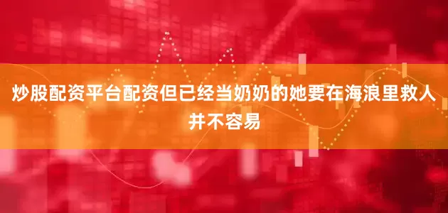 炒股配资平台配资但已经当奶奶的她要在海浪里救人并不容易